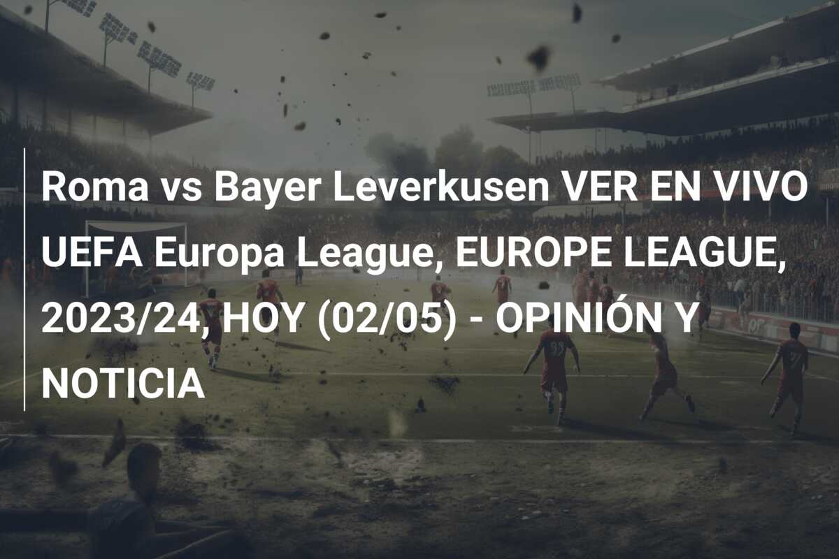 Roma vs Bayer Leverkusen VER EN VIVO UEFA Europa League, EUROPE LEAGUE, 2023/24, HOY (02/05) – OPINIÓN Y NOTICIA