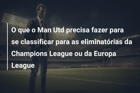 O que o Man Utd precisa fazer para se classificar para as eliminatórias da Champions League ou da Europa League