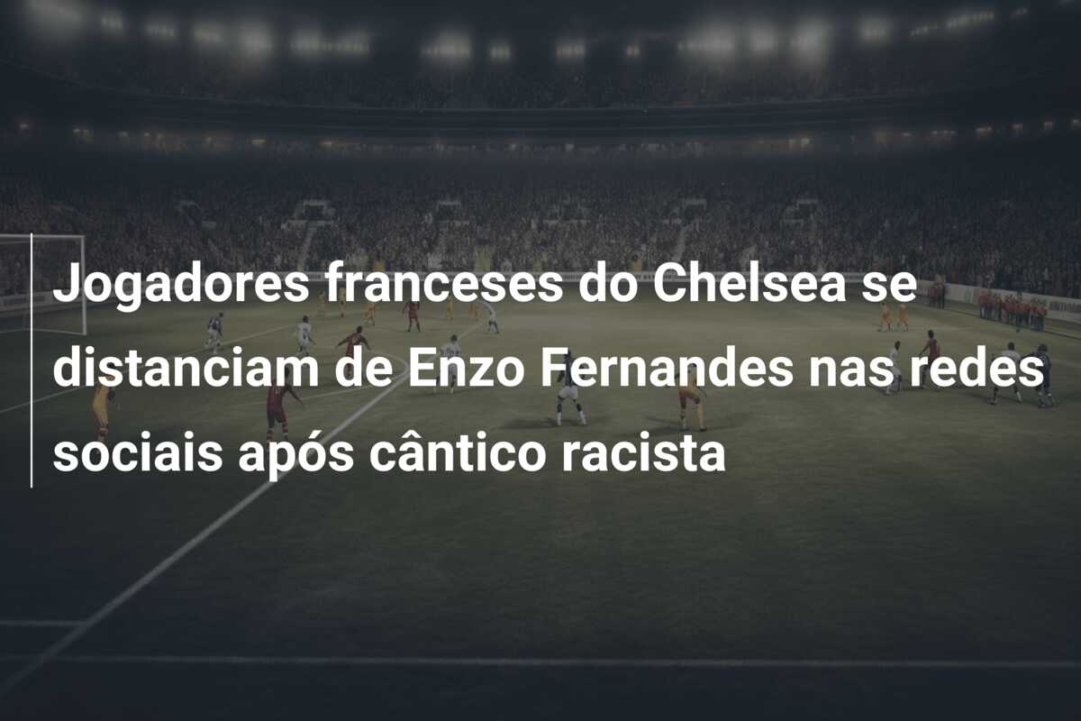 Jogadores franceses do Chelsea se distanciam de Enzo Fernandes nas redes sociais após cântico racista