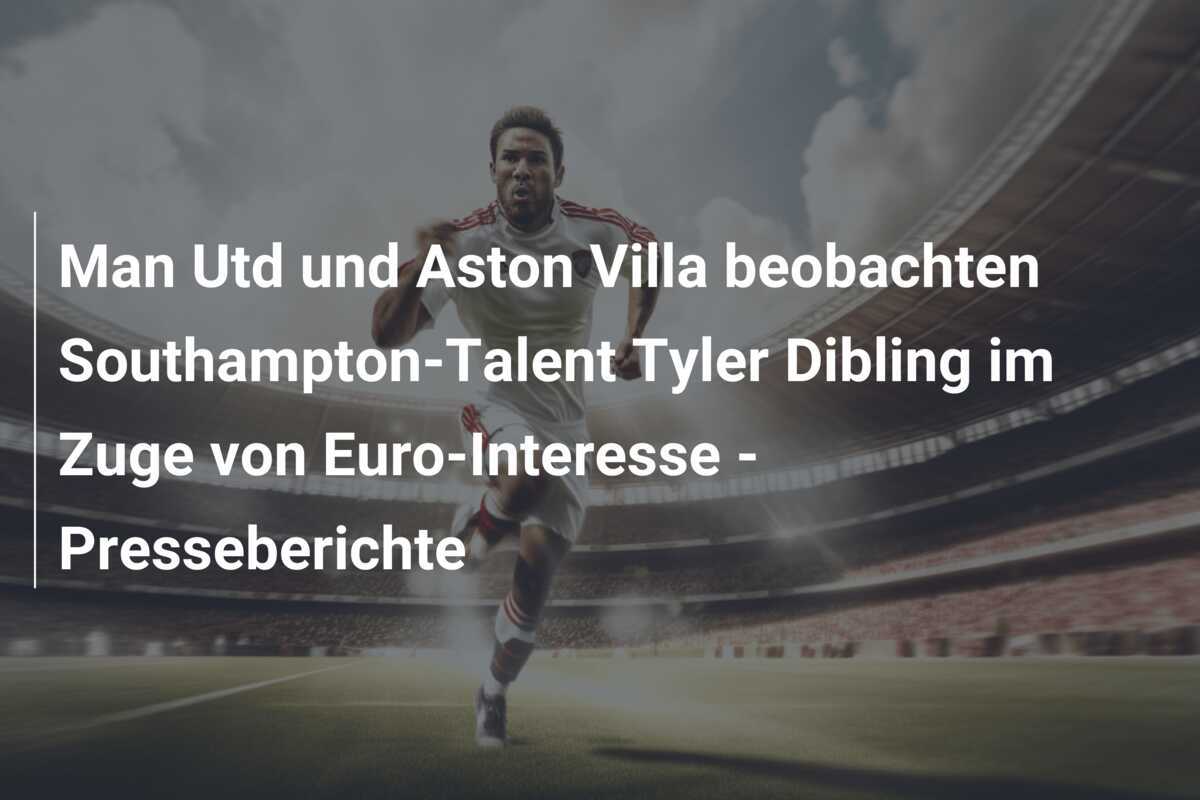 Man Utd und Aston Villa beobachten Southampton-Talent Tyler Dibling im Zuge von Euro-Interesse - Presseberichte
