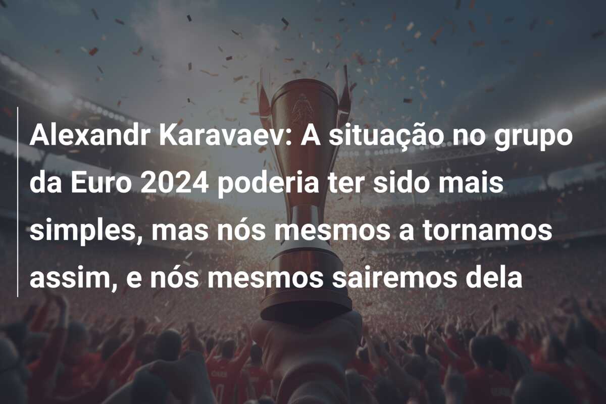 Alexandr Karavaev: A situação no grupo da Euro 2024 poderia ter sido mais simples, mas nós mesmos a tornamos assim, e nós mesmos sairemos dela