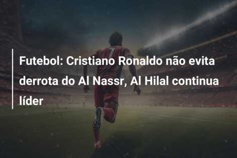 Futebol: Cristiano Ronaldo não evita derrota do Al Nassr, Al Hilal continua líder