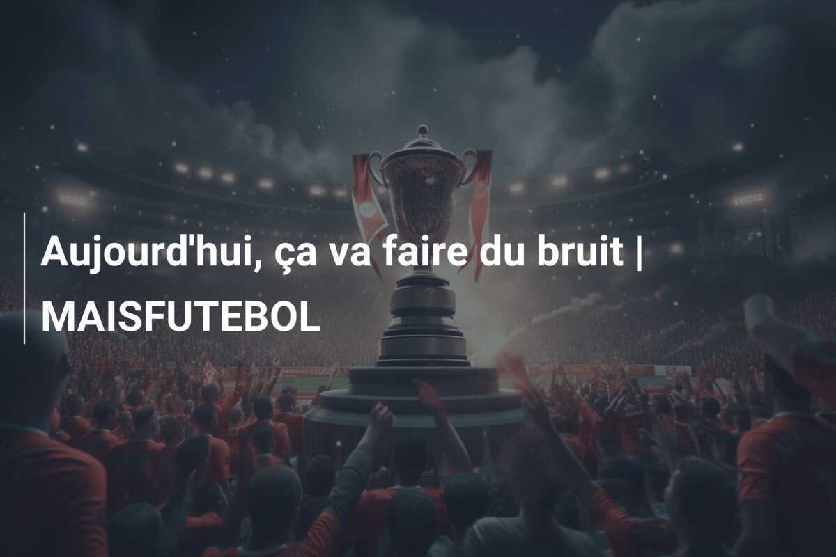 Aujourd’hui, ça va faire du bruit | MAISFUTEBOL
