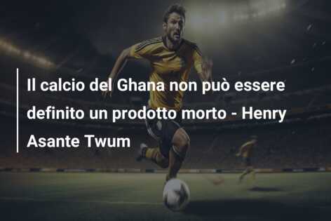 Il calcio del Ghana non può essere definito un prodotto morto – Henry Asante Twum