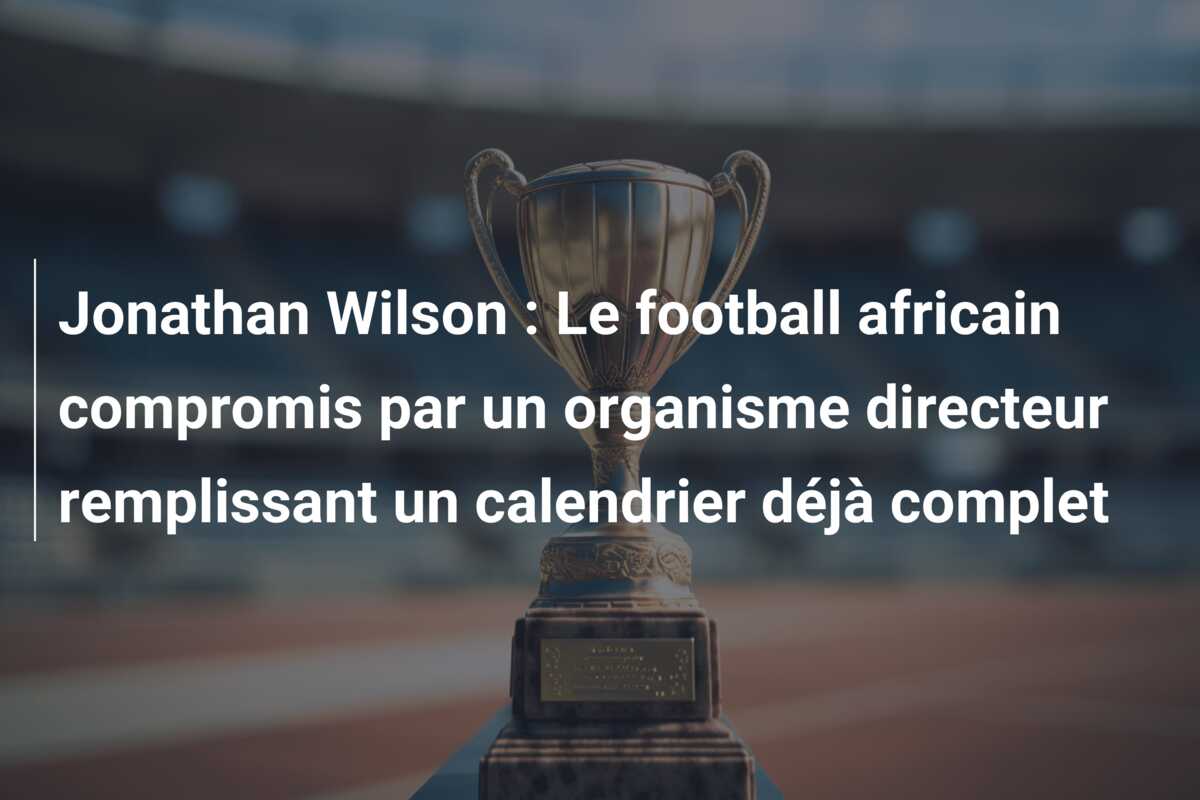 Jonathan Wilson : Le football africain compromis par un organisme directeur remplissant un calendrier déjà complet