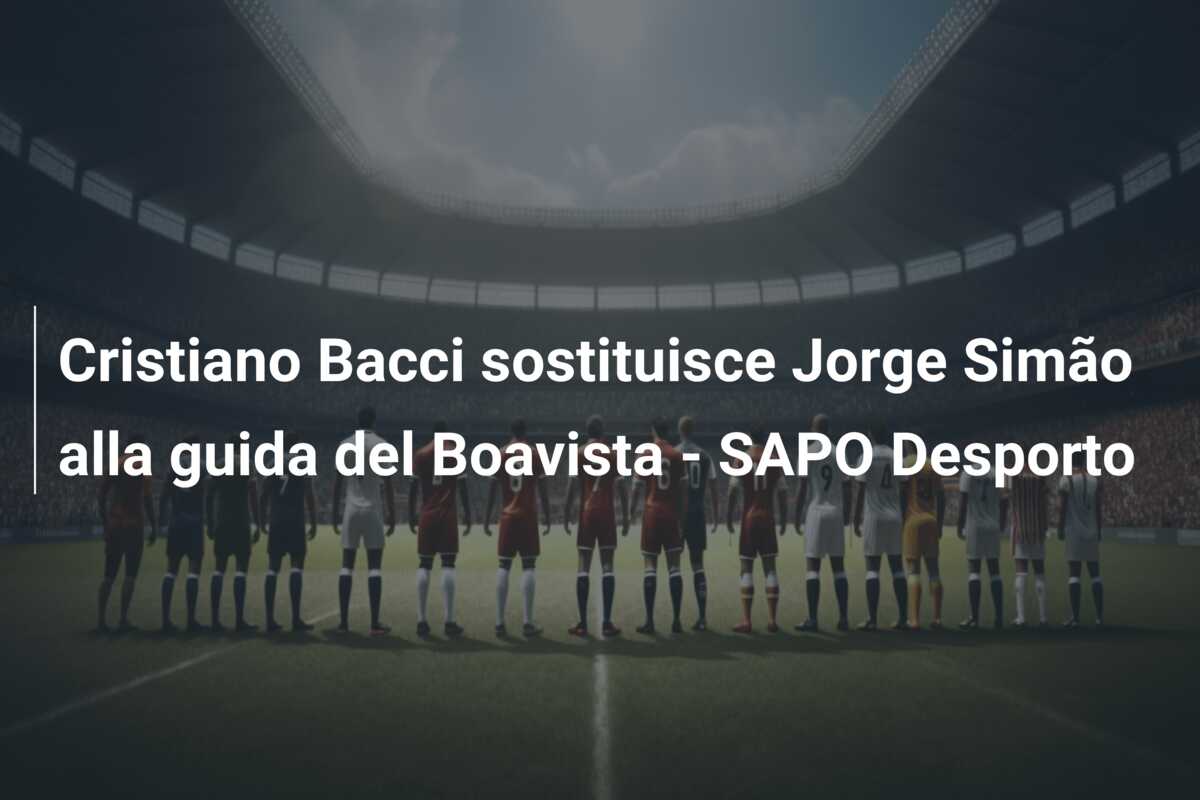 Cristiano Bacci sostituisce Jorge Simão alla guida del Boavista – SAPO Desporto