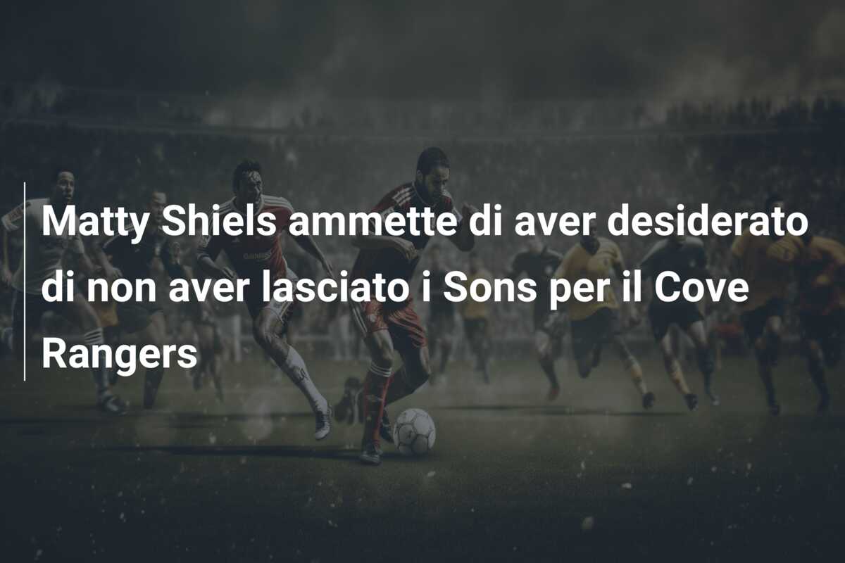 Matty Shiels ammette di aver desiderato di non aver lasciato i Sons per il Cove Rangers