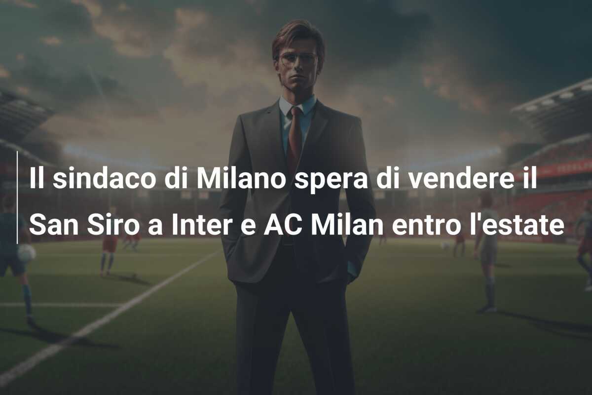 Il sindaco di Milano spera di vendere il San Siro a Inter e AC Milan entro l'estate