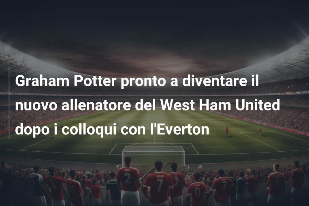 Graham Potter pronto a diventare il nuovo allenatore del West Ham United dopo i colloqui con l'Everton