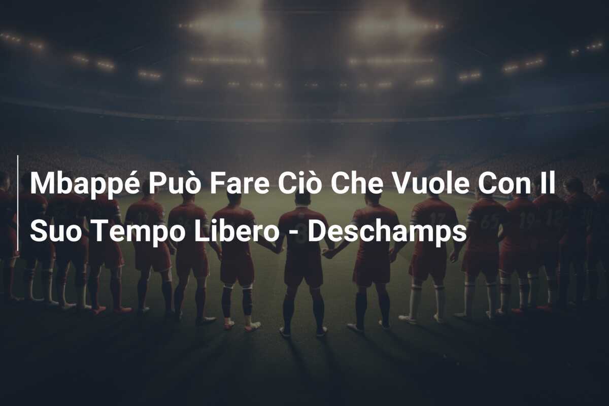 Mbappé Può Fare Ciò Che Vuole Con Il Suo Tempo Libero - Deschamps
