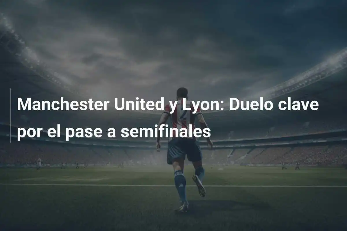Manchester United y Lyon: Duelo clave por el pase a semifinales