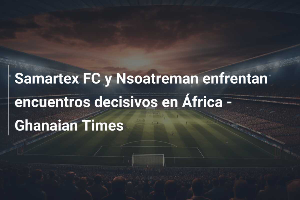 Samartex FC y Nsoatreman enfrentan encuentros decisivos en África - Ghanaian Times