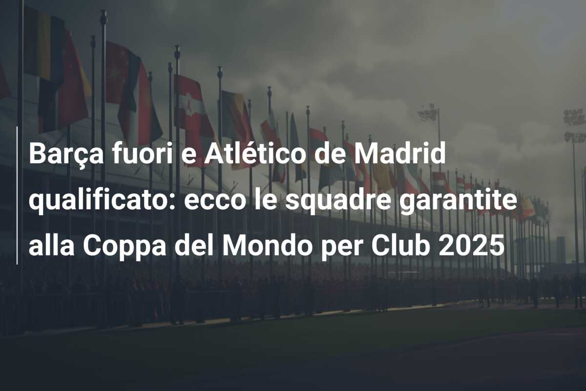 Barça fuori e Atlético de Madrid qualificato: ecco le squadre garantite alla Coppa del Mondo per Club 2025