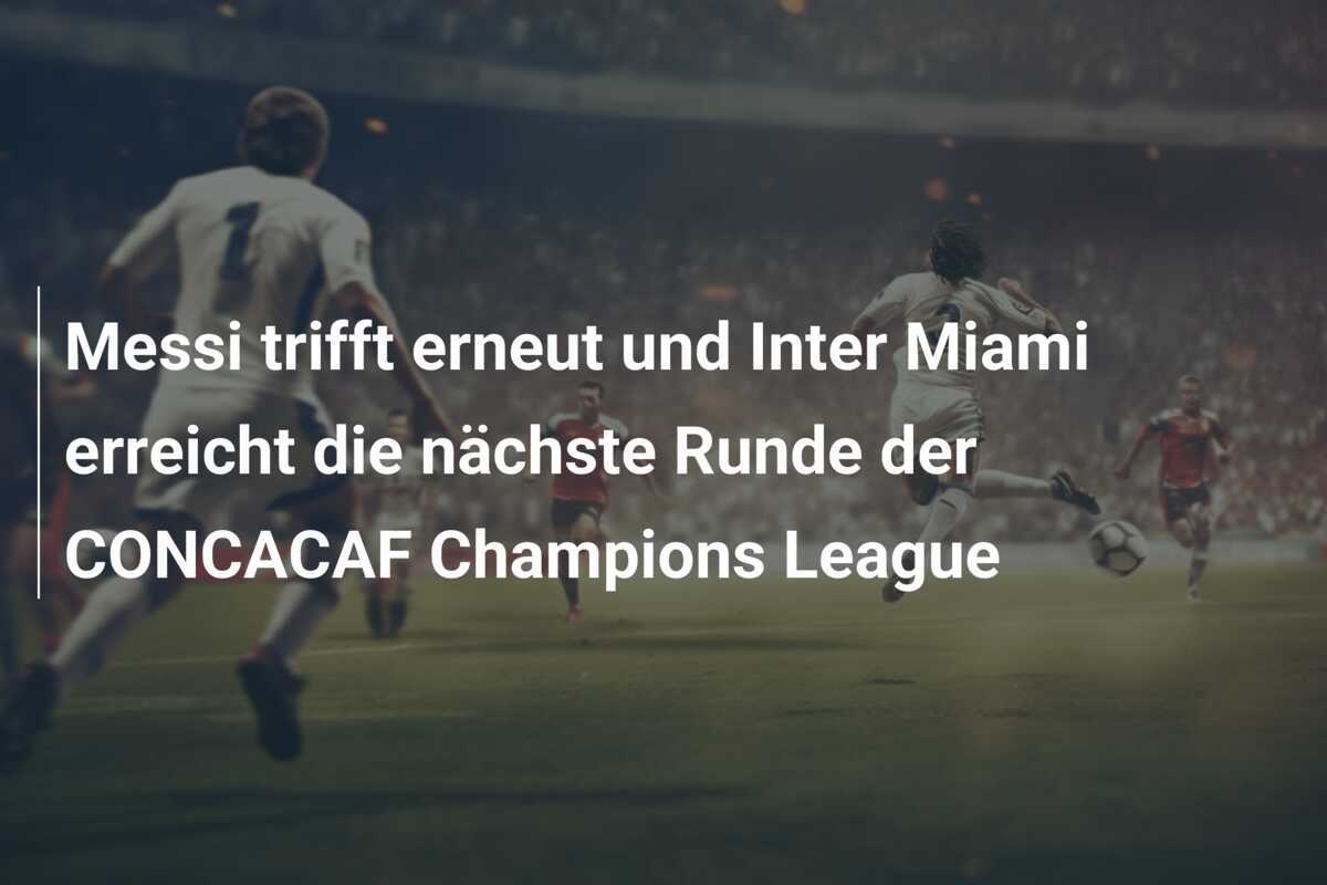 Messi trifft erneut und Inter Miami erreicht die nächste Runde der CONCACAF Champions League