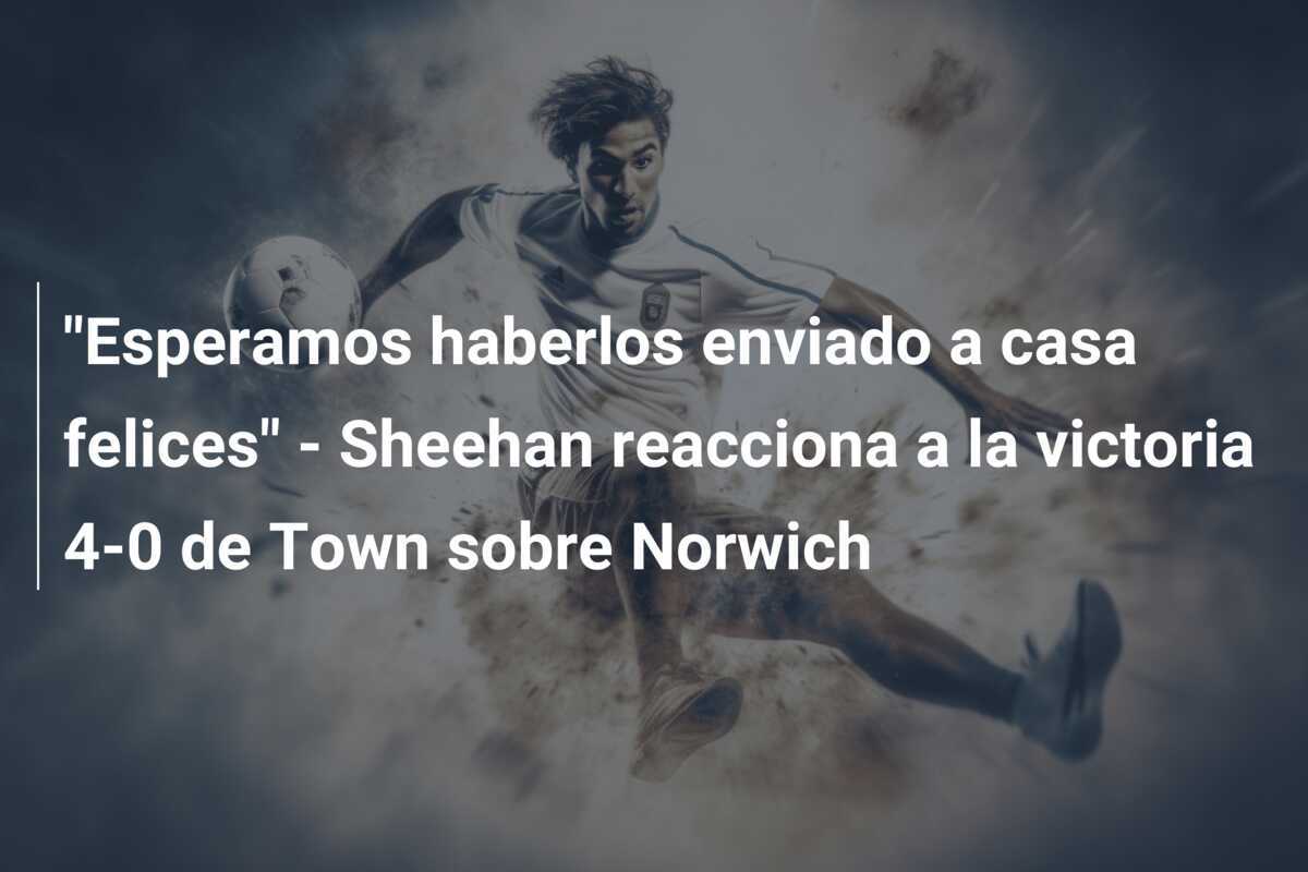 “Esperamos haberlos enviado a casa felices” – Sheehan reacciona a la victoria 4-0 de Town sobre Norwich