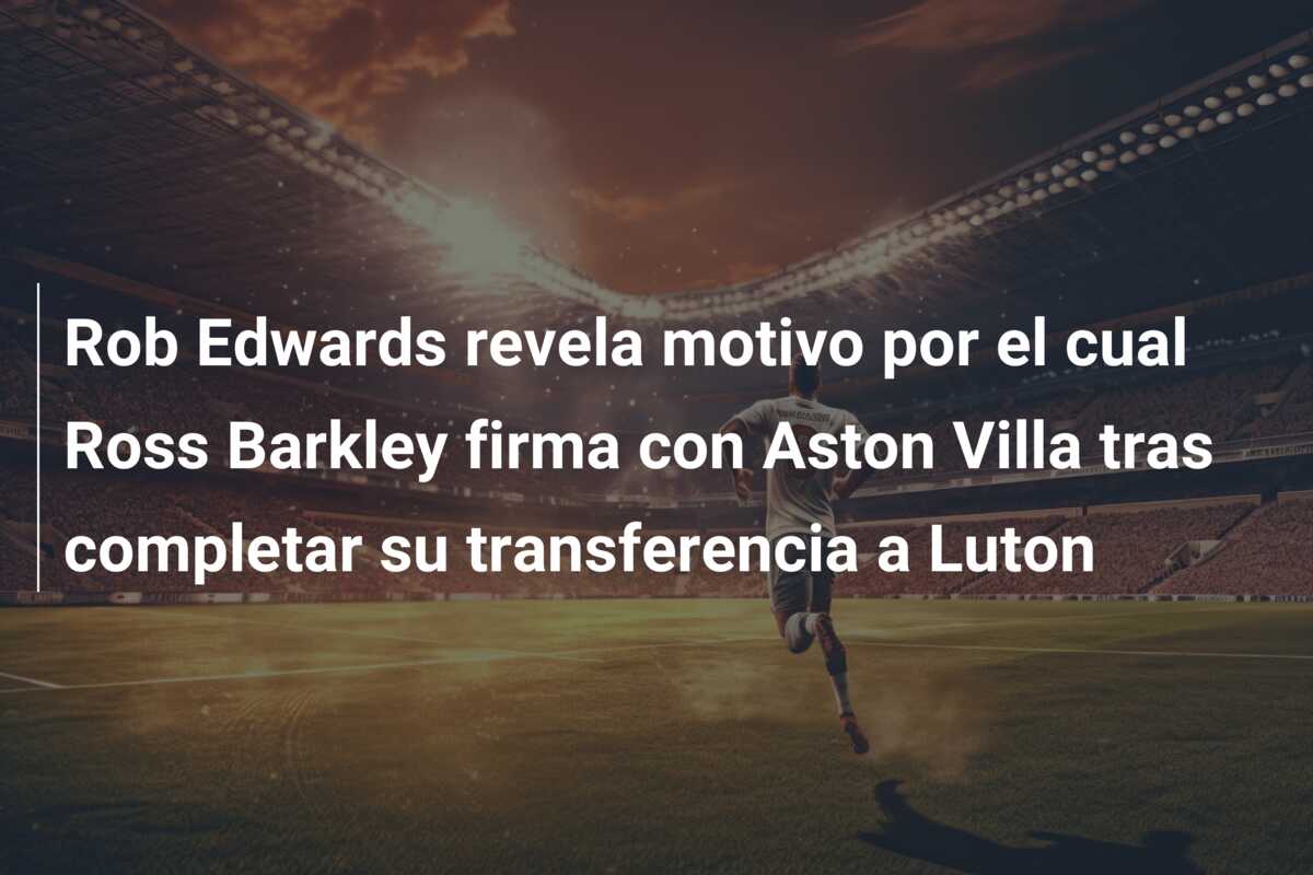 Rob Edwards revela motivo por el cual Ross Barkley firma con Aston Villa tras completar su transferencia a Luton