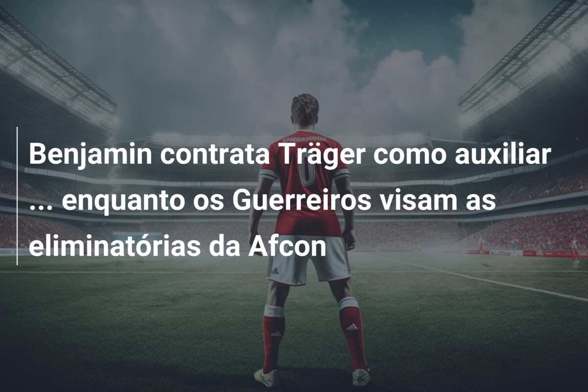 Benjamin contrata Träger como auxiliar … enquanto os Guerreiros visam as eliminatórias da Afcon
