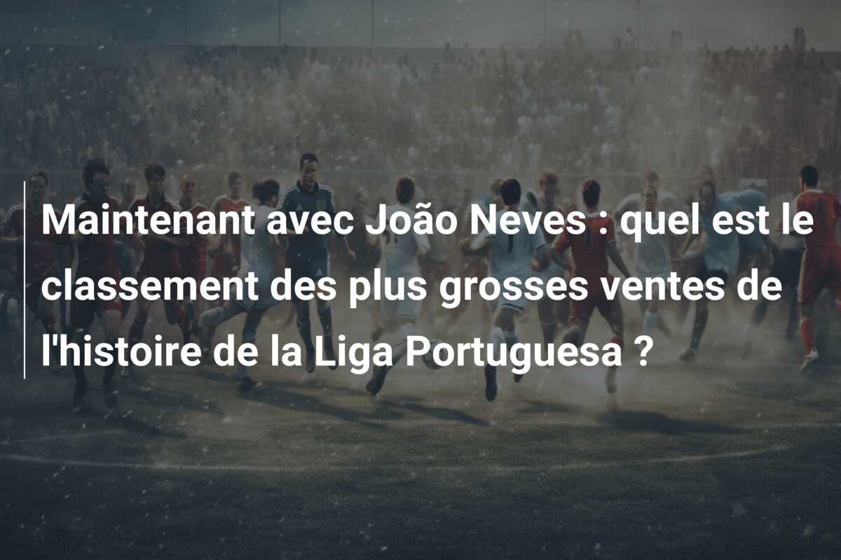 Maintenant avec João Neves : quel est le classement des plus grosses ventes de l’histoire de la Liga Portuguesa ?