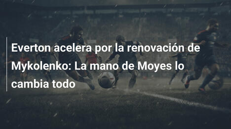 Everton acelera por la renovación de Mykolenko: La mano de Moyes lo cambia todo