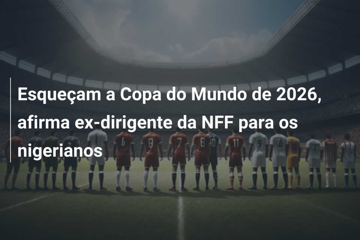 Esqueçam a Copa do Mundo de 2026, afirma ex-dirigente da NFF para os nigerianos