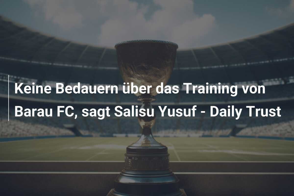 Keine Bedauern über das Training von Barau FC, sagt Salisu Yusuf - Daily Trust