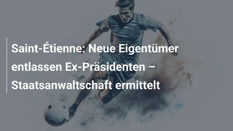 Saint-Étienne: Neue Eigentümer entlassen Ex-Präsidenten – Staatsanwaltschaft ermittelt