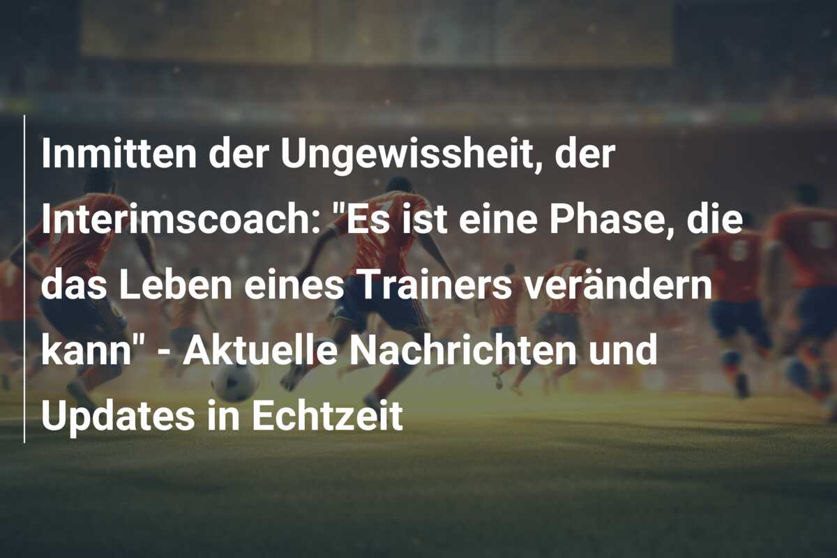 Inmitten der Ungewissheit, der Interimscoach: “Es ist eine Phase, die das Leben eines Trainers verändern kann” – Aktuelle Nachrichten und Updates in Echtzeit