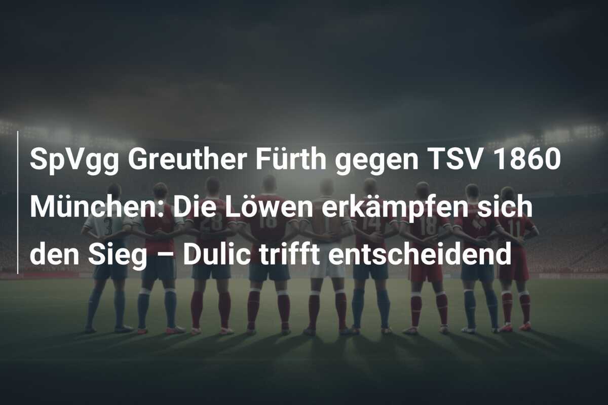 SpVgg Greuther Fürth gegen TSV 1860 München: Die Löwen erkämpfen sich den Sieg – Dulic trifft entscheidend