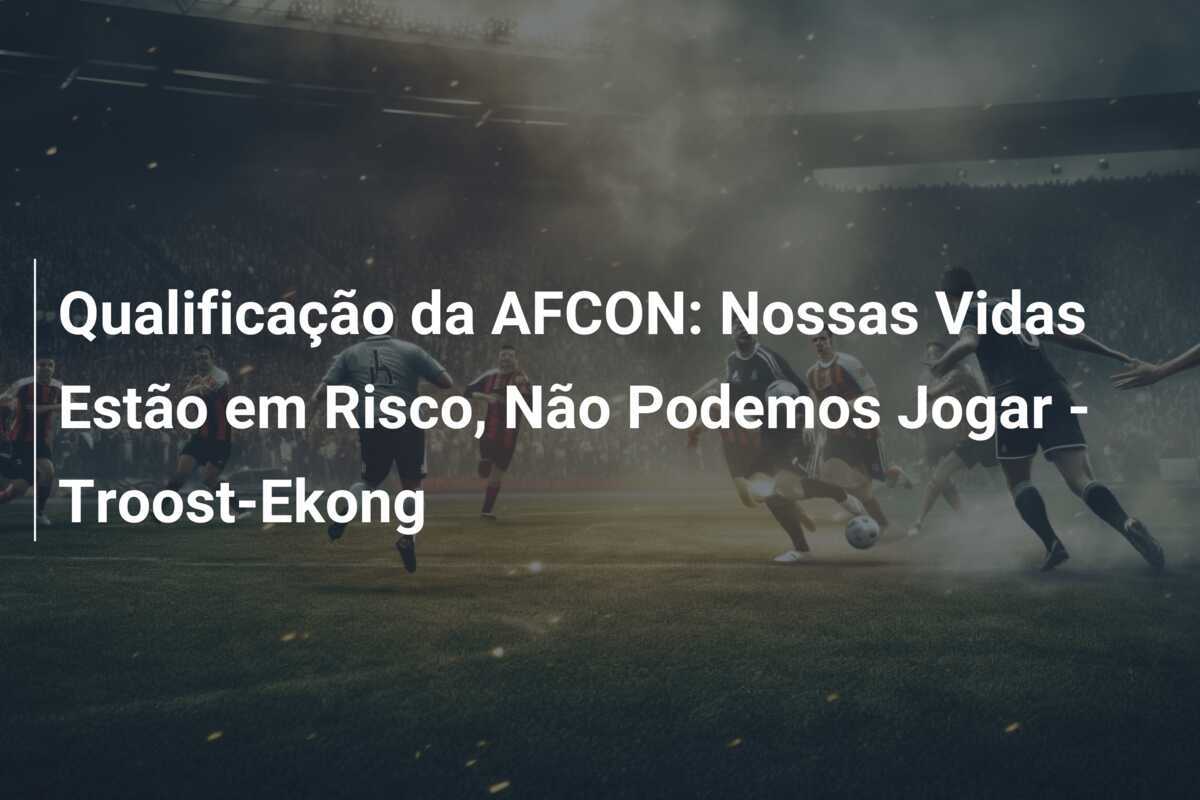 Qualificação da AFCON: Nossas Vidas Estão em Risco, Não Podemos Jogar - Troost-Ekong