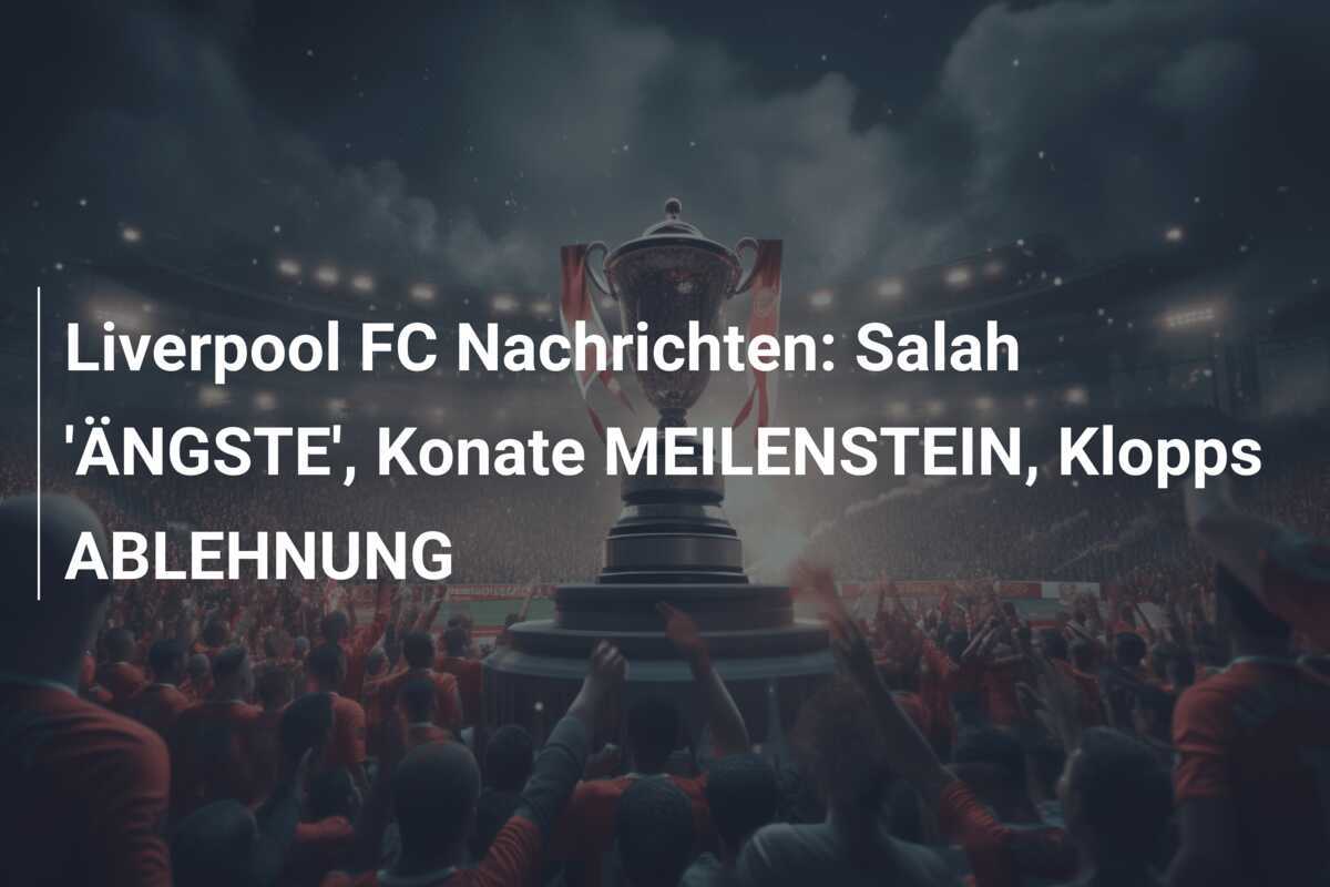 Liverpool FC Nachrichten: Salah 'ÄNGSTE', Konate MEILENSTEIN, Klopps ABLEHNUNG