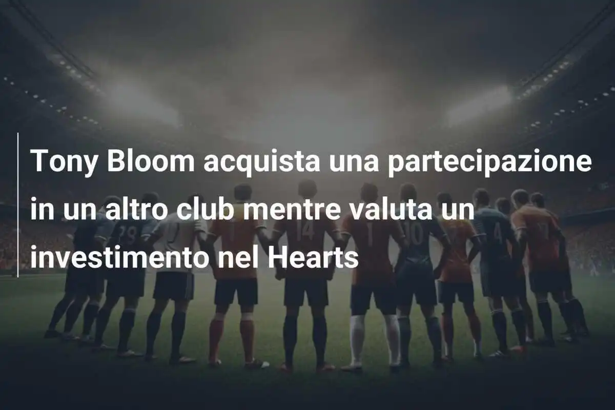 Tony Bloom acquista una partecipazione in un altro club mentre valuta un investimento nel Hearts