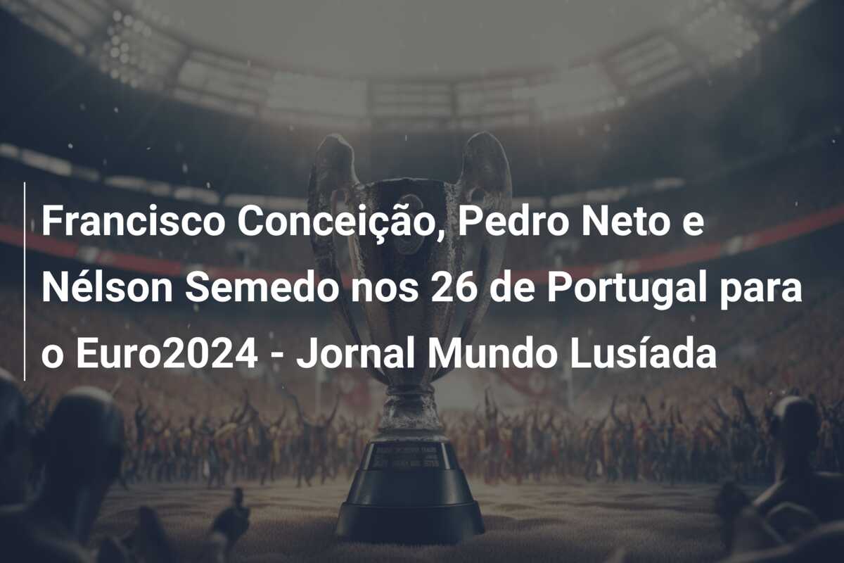Francisco Conceição, Pedro Neto e Nélson Semedo nos 26 de Portugal para o Euro2024 – Jornal Mundo Lusíada