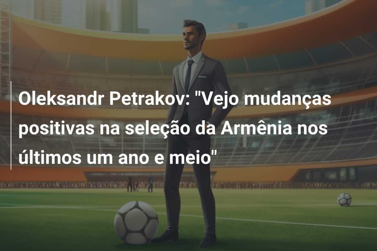 Oleksandr Petrakov: "Vejo mudanças positivas na seleção da Armênia nos últimos um ano e meio"