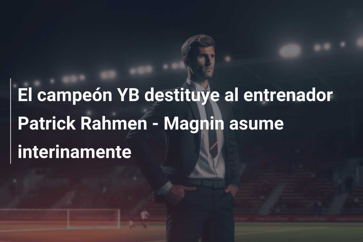 El campeón YB destituye al entrenador Patrick Rahmen - Magnin asume interinamente