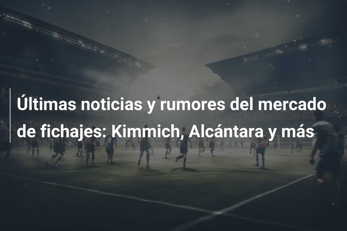 Últimas noticias y rumores del mercado de fichajes: Kimmich, Alcántara y más