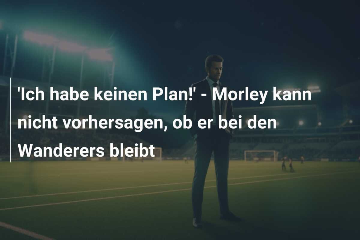 'Ich habe keinen Plan!' - Morley kann nicht vorhersagen, ob er bei den Wanderers bleibt