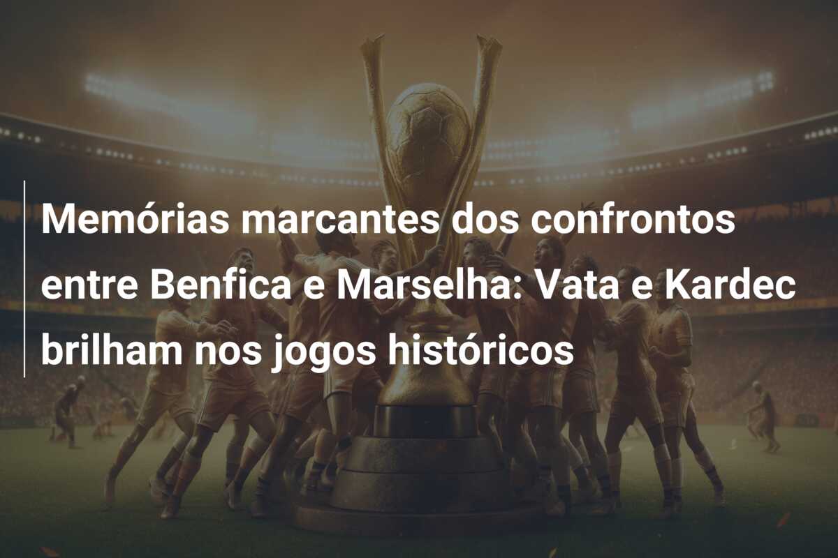 Memórias marcantes dos confrontos entre Benfica e Marselha: Vata e Kardec brilham nos jogos históricos