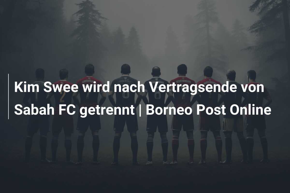 Kim Swee wird nach Vertragsende von Sabah FC getrennt | Borneo Post Online