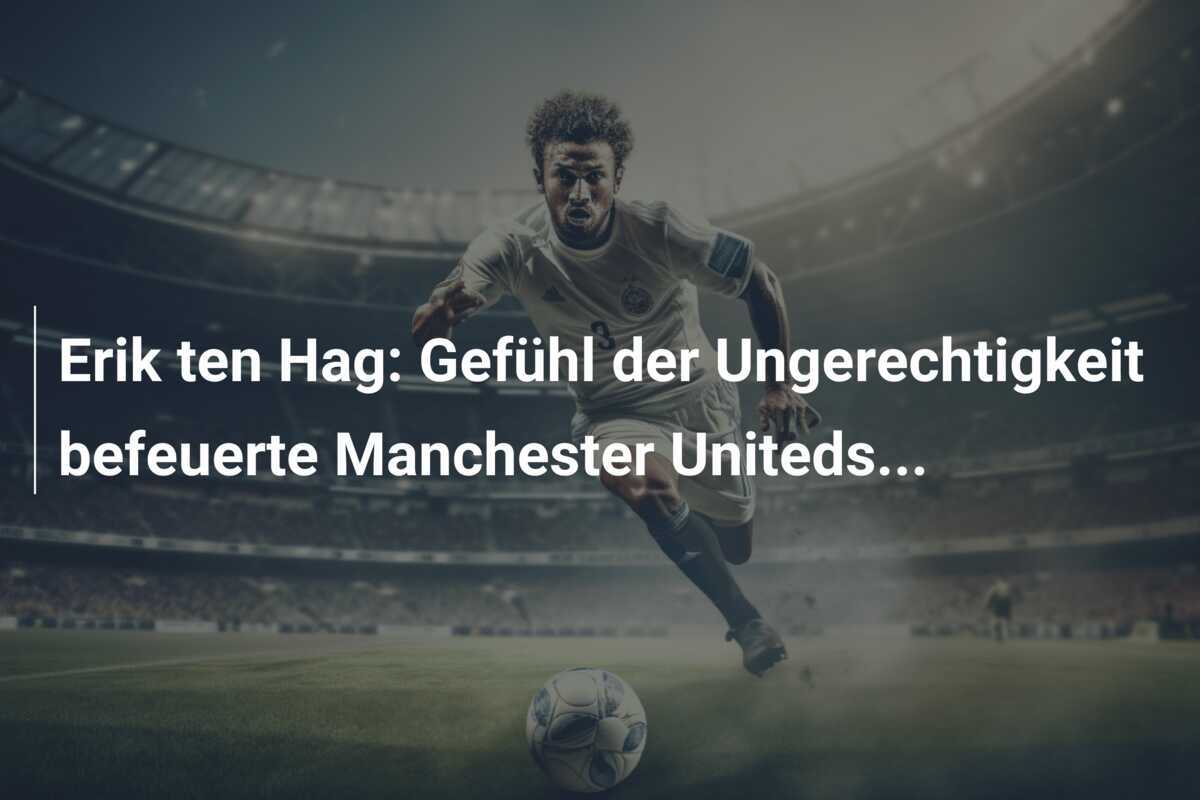 Erik ten Hag: Gefühl der Ungerechtigkeit befeuerte Manchester Uniteds...
