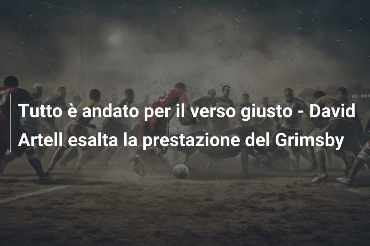 Tutto è andato per il verso giusto - David Artell esalta la prestazione del Grimsby