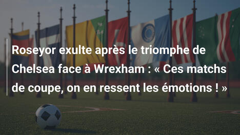 Roseyor exulte après le triomphe de Chelsea face à Wrexham : « Ces matchs de coupe, on en ressent les émotions ! »