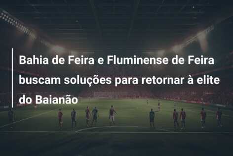 Bahia de Feira e Fluminense de Feira buscam soluções para retornar à elite do Baianão
