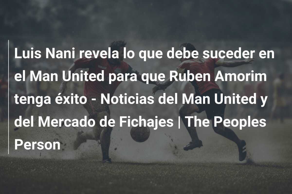 Luis Nani revela lo que debe suceder en el Man United para que Ruben Amorim tenga éxito - Noticias del Man United y del Mercado de Fichajes | The Peoples Person