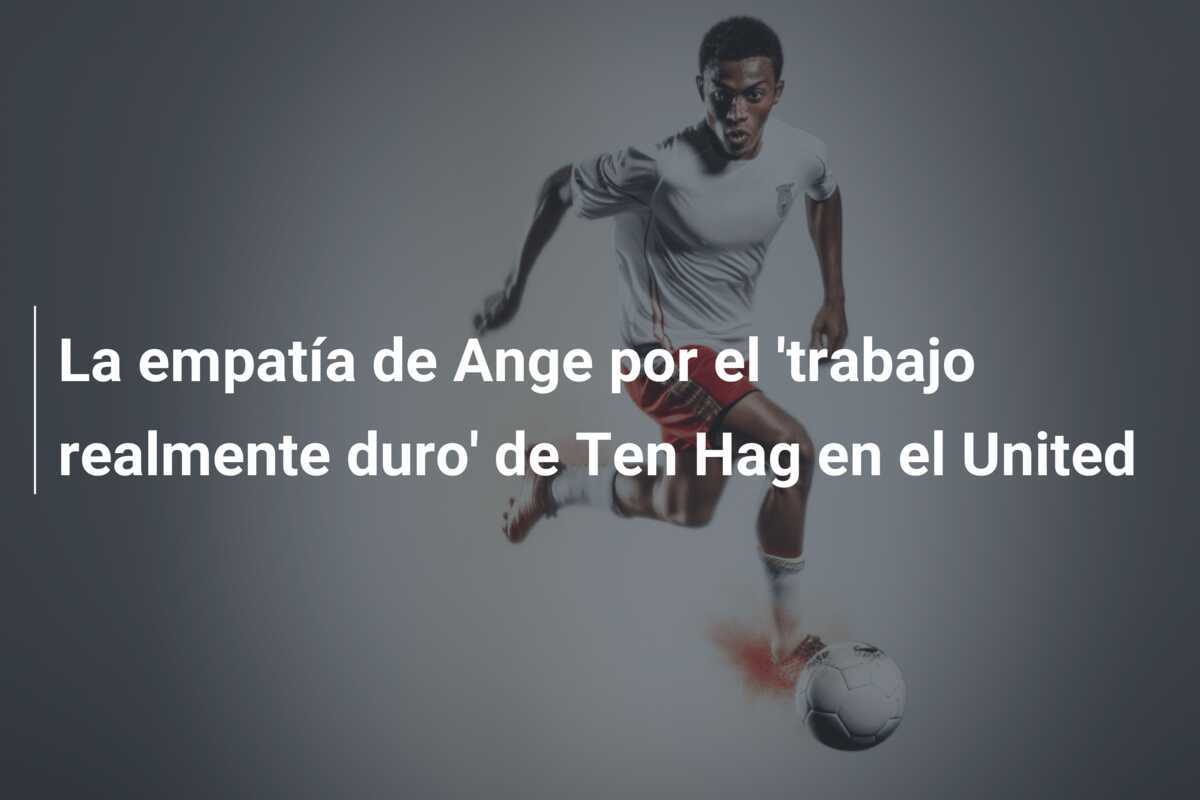 La empatía de Ange por el 'trabajo realmente duro' de Ten Hag en el United