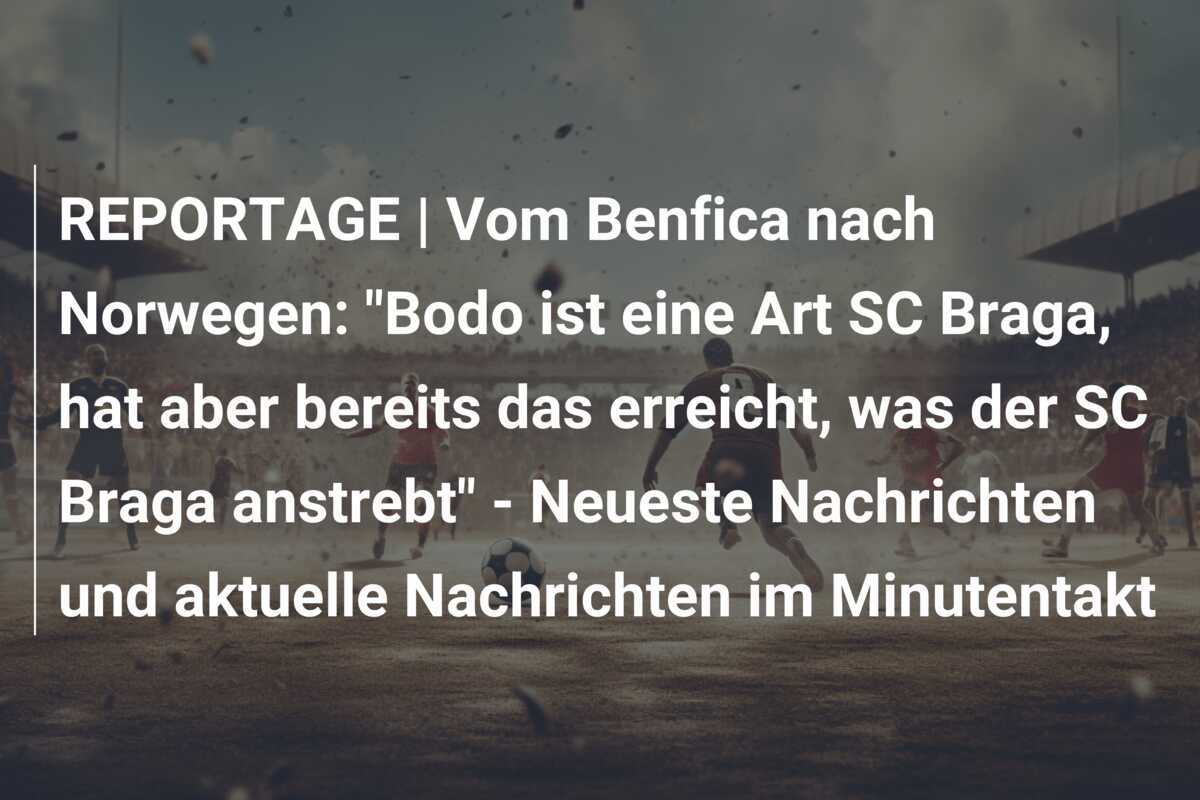 REPORTAGE | Vom Benfica nach Norwegen: "Bodo ist eine Art SC Braga, hat aber bereits das erreicht, was der SC Braga anstrebt" - Neueste Nachrichten und aktuelle Nachrichten im Minutentakt