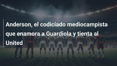 Anderson, el codiciado mediocampista que enamora a Guardiola y tienta al United