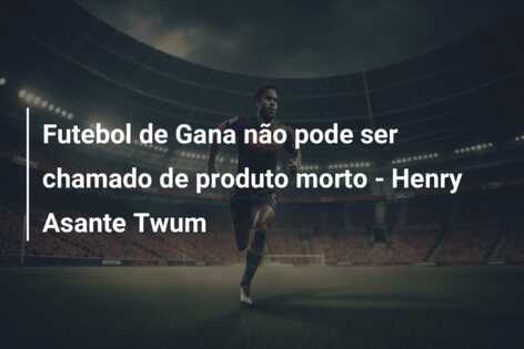 Futebol de Gana não pode ser chamado de produto morto – Henry Asante Twum