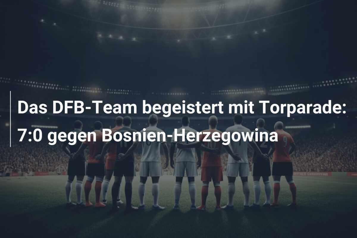 Das DFB-Team begeistert mit Torparade: 7:0 gegen Bosnien-Herzegowina