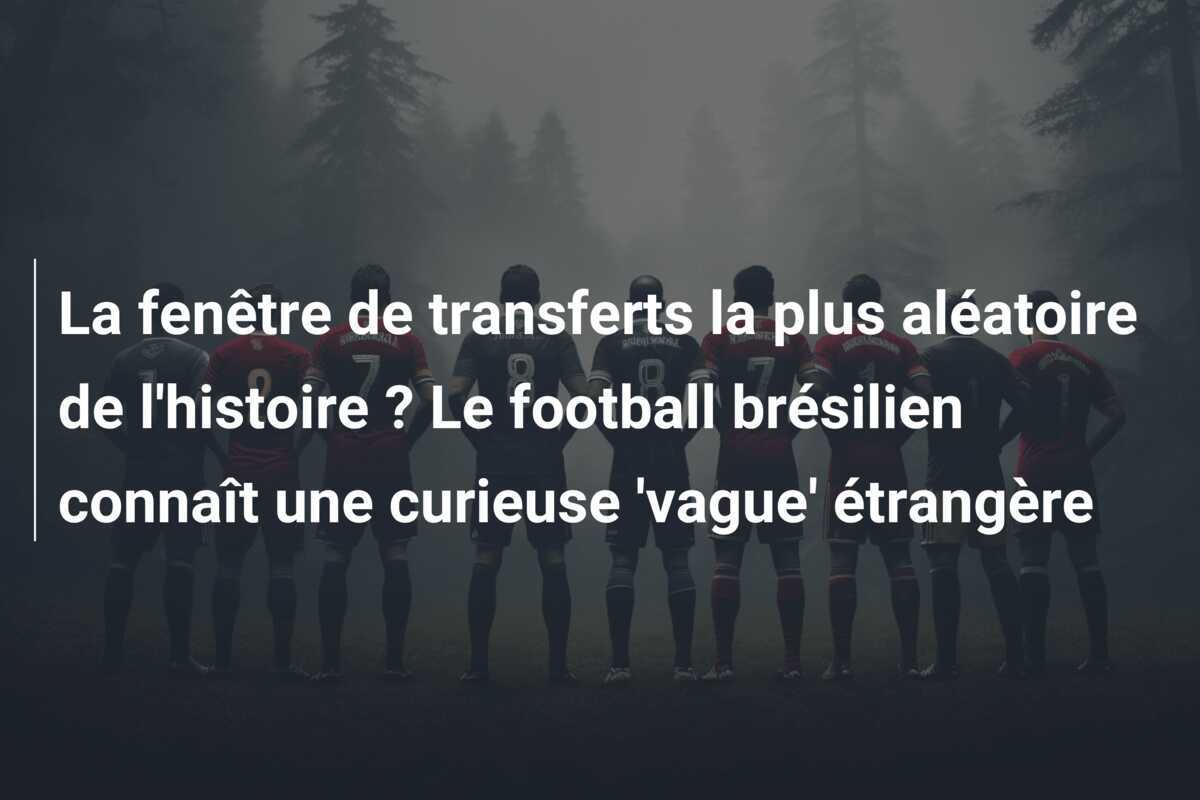 La fenêtre de transferts la plus aléatoire de l’histoire ? Le football brésilien connaît une curieuse ‘vague’ étrangère