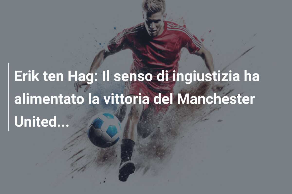 Erik ten Hag: Il senso di ingiustizia ha alimentato la vittoria del Manchester United...